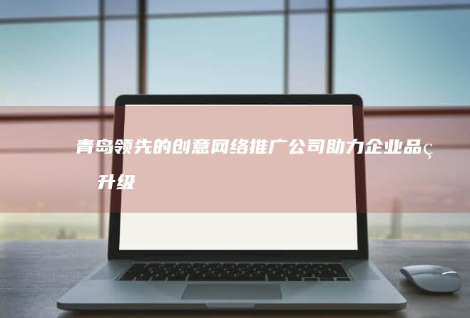 青岛领先的创意网络推广公司：助力企业品牌升级与线上制胜